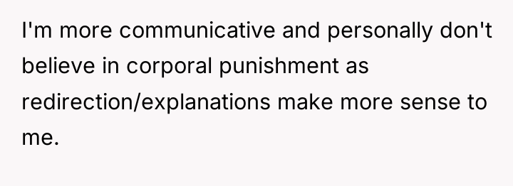 I'm more communicative and personally don't believe in corporal punishment...