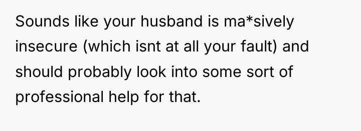 Sounds like your husband is ma*sively insecure (which isnt at...