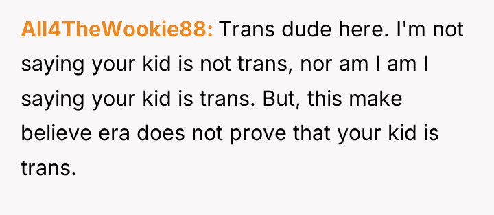 All4TheWookie88 Trans dude here. I'm not saying your kid is...