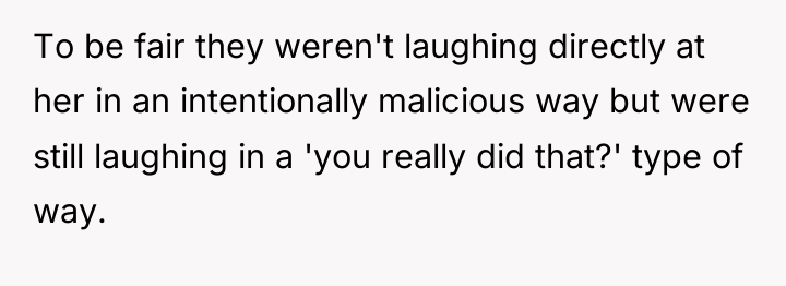 To be fair they weren't laughing directly at her in...