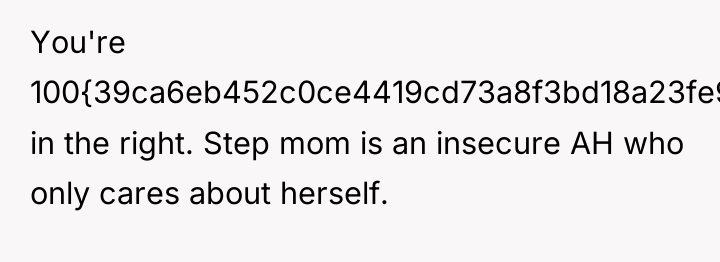 You're 100{39ca6eb452c0ce4419cd73a8f3bd18a23fe95ab4febb092bc2ab1b542eeea82f} in the right. Step mom is an insecure...