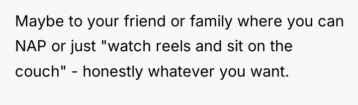 Maybe to your friend or family where you can NAP...
