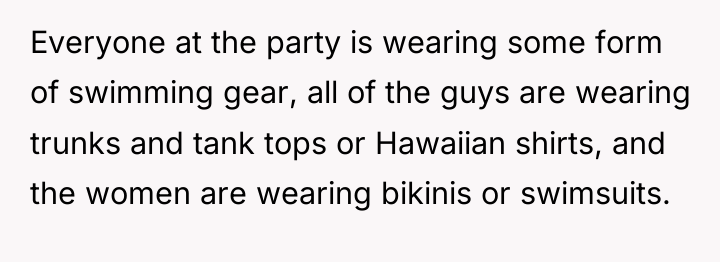 Everyone at the party is wearing some form of swimming...
