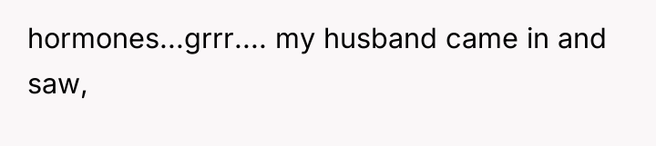 hormones...grrr.... my husband came in and saw,