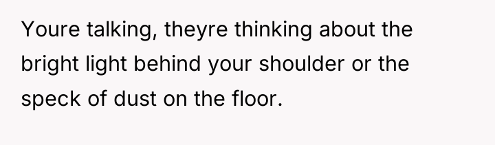 Youre talking, theyre thinking about the bright light behind your...