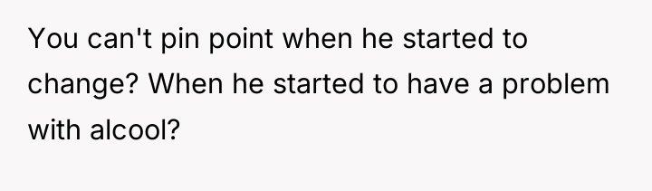 You can't pin point when he started to change? When...