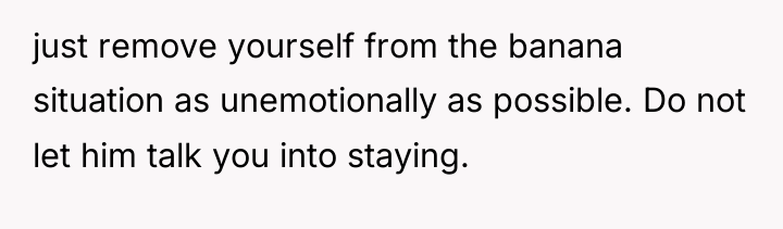 just remove yourself from the banana situation as unemotionally as...