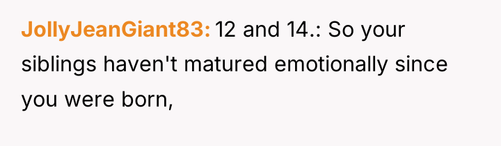 JollyJeanGiant83 12 and 14.: So your siblings haven't matured emotionally...