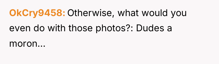 OkCry9458 Otherwise, what would you even do with those photos?:...