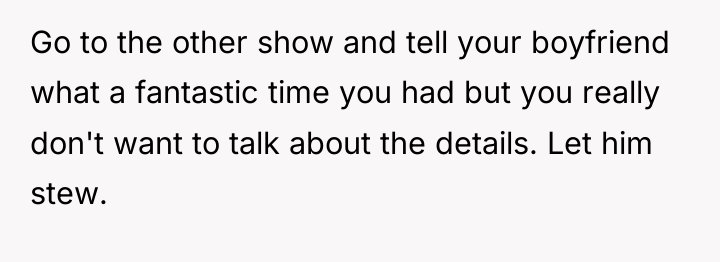 Go to the other show and tell your boyfriend what...
