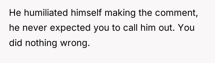 He humiliated himself making the comment, he never expected you...