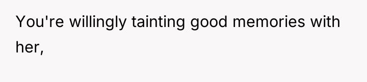 You're willingly tainting good memories with her,
