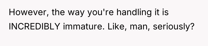However, the way you're handling it is INCREDIBLY immature. Like,...