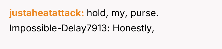 justaheatattack hold, my, purse. Impossible-Delay7913: Honestly,