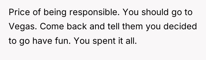 Price of being responsible. You should go to Vegas. Come...