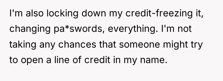 I'm also locking down my credit-freezing it, changing pa*swords, everything....