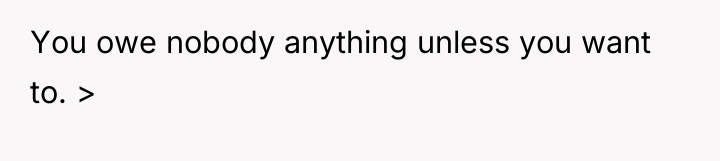 You owe nobody anything unless you want to. >