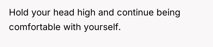 Hold your head high and continue being comfortable with yourself.
