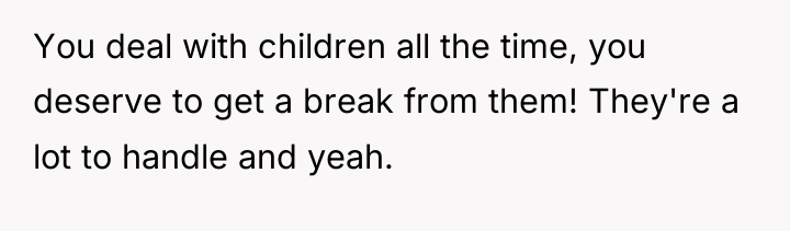 You deal with children all the time, you deserve to...