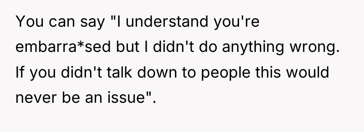 You can say "I understand you're embarra*sed but I didn't...