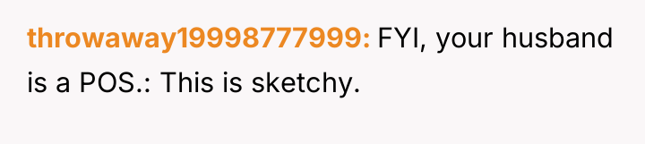 throwaway19998777999 FYI, your husband is a POS.: This is sketchy.