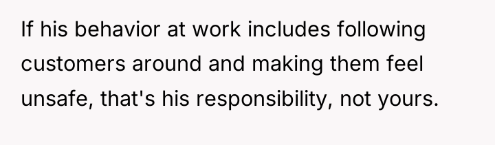 If his behavior at work includes following customers around and...