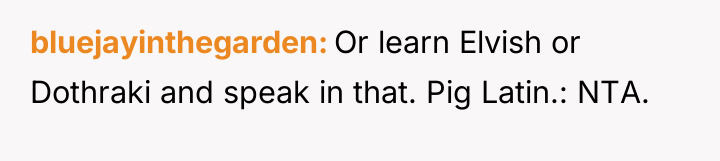 bluejayinthegarden Or learn Elvish or Dothraki and speak in that....