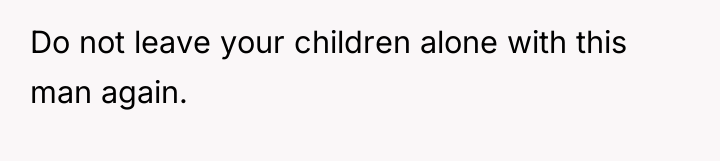 Do not leave your children alone with this man again.