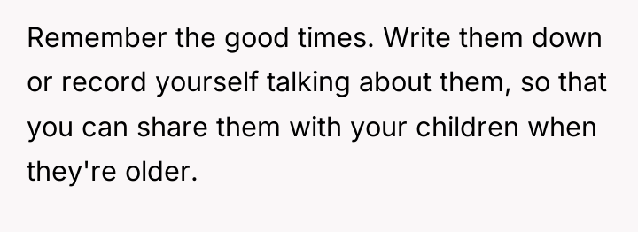 Remember the good times. Write them down or record yourself...
