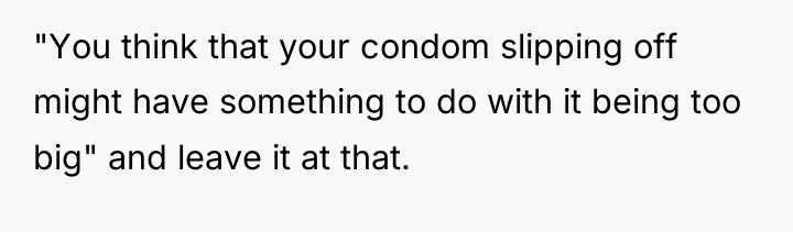 "You think that your condom slipping off might have something...
