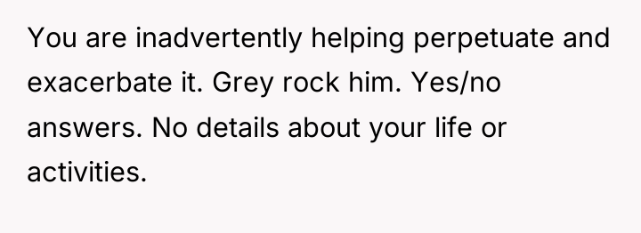You are inadvertently helping perpetuate and exacerbate it. Grey rock...