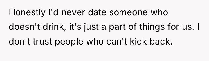 Honestly I'd never date someone who doesn't drink, it's just...