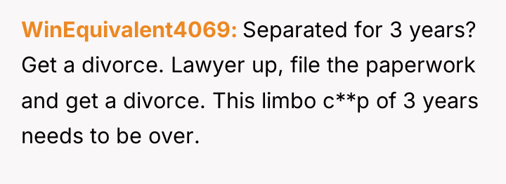 WinEquivalent4069 Separated for 3 years? Get a divorce. Lawyer up,...