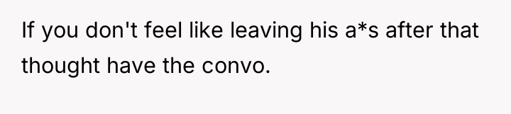 If you don't feel like leaving his a*s after that...