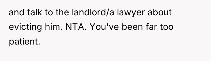 and talk to the landlord/a lawyer about evicting him. NTA....