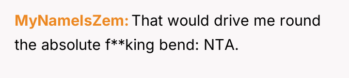 MyNameIsZem That would drive me round the absolute f**king bend:...