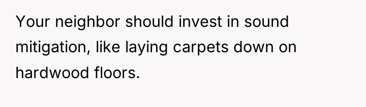 Your neighbor should invest in sound mitigation, like laying carpets...