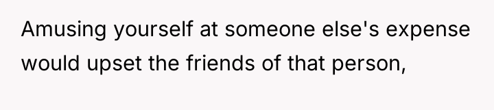 Amusing yourself at someone else's expense would upset the friends...