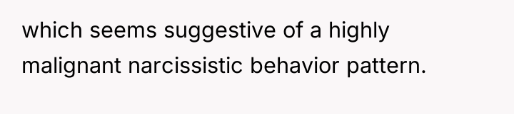 which seems suggestive of a highly malignant narcissistic behavior pattern.