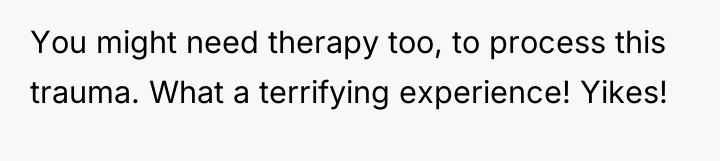 You might need therapy too, to process this trauma. What...