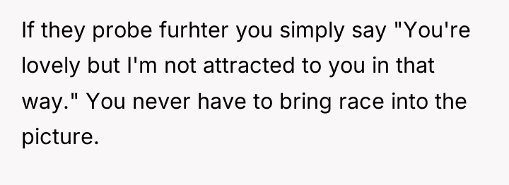 If they probe furhter you simply say "You're lovely but...