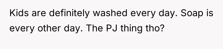 Kids are definitely washed every day. Soap is every other...