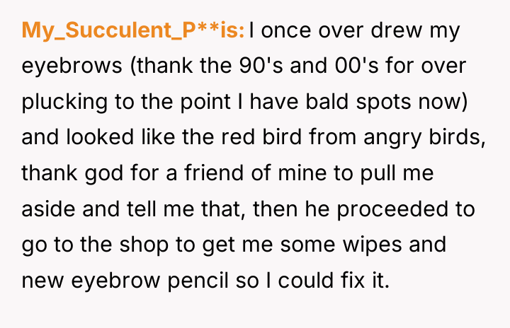 My_Succulent_P**is I once over drew my eyebrows (thank the 90's...
