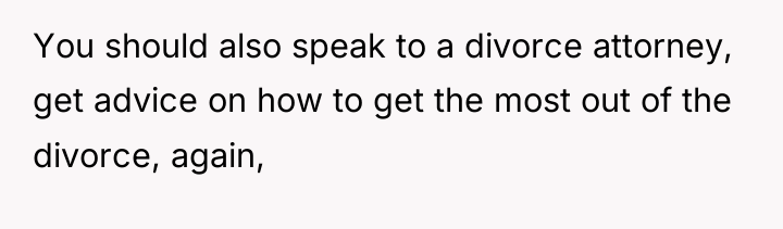 You should also speak to a divorce attorney, get advice...