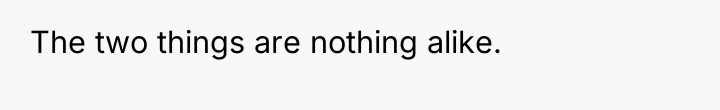 The two things are nothing alike.