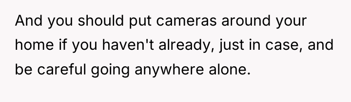 And you should put cameras around your home if you...