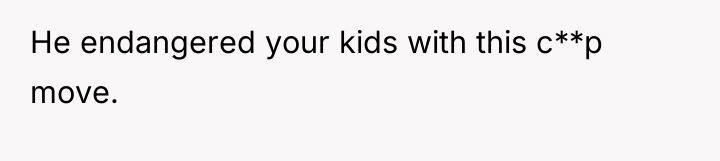 He endangered your kids with this c**p move.