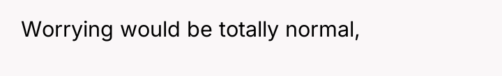 Worrying would be totally normal,