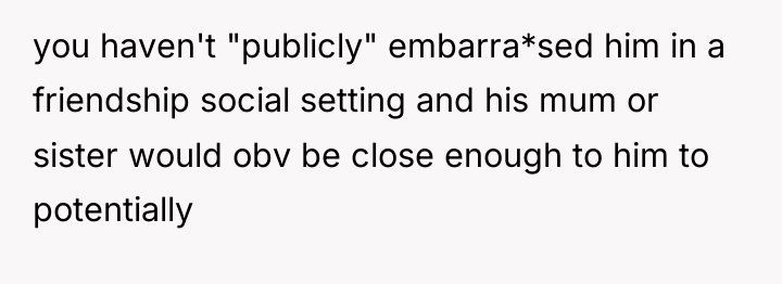 you haven't "publicly" embarra*sed him in a friendship social setting...