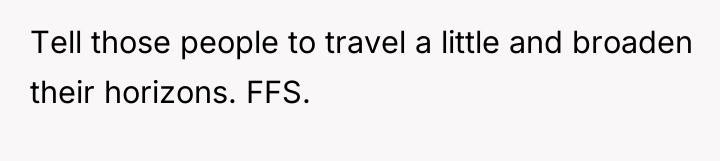 Tell those people to travel a little and broaden their...